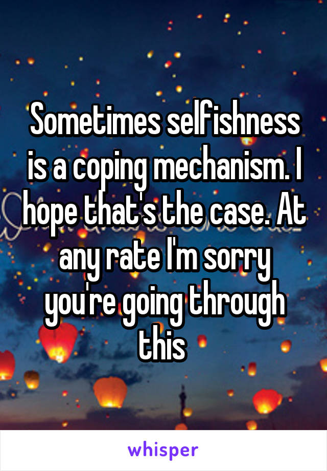 Sometimes selfishness is a coping mechanism. I hope that's the case. At any rate I'm sorry you're going through this 