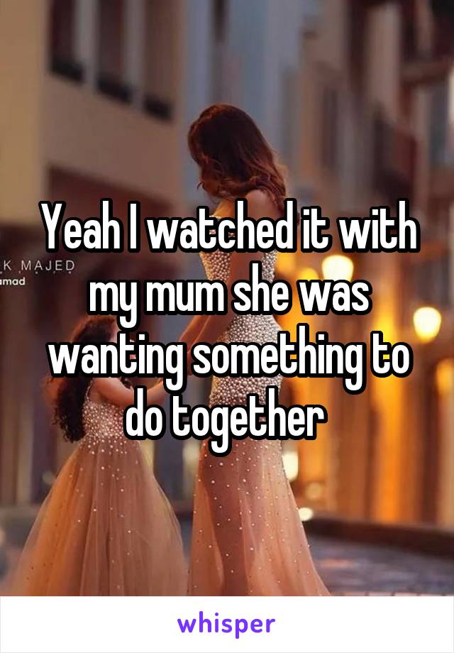 Yeah I watched it with my mum she was wanting something to do together 