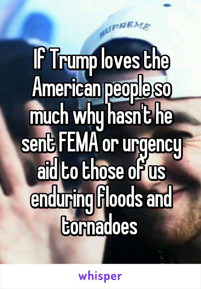 If Trump loves the American people so much why hasn't he sent FEMA or urgency aid to those of us enduring floods and tornadoes 