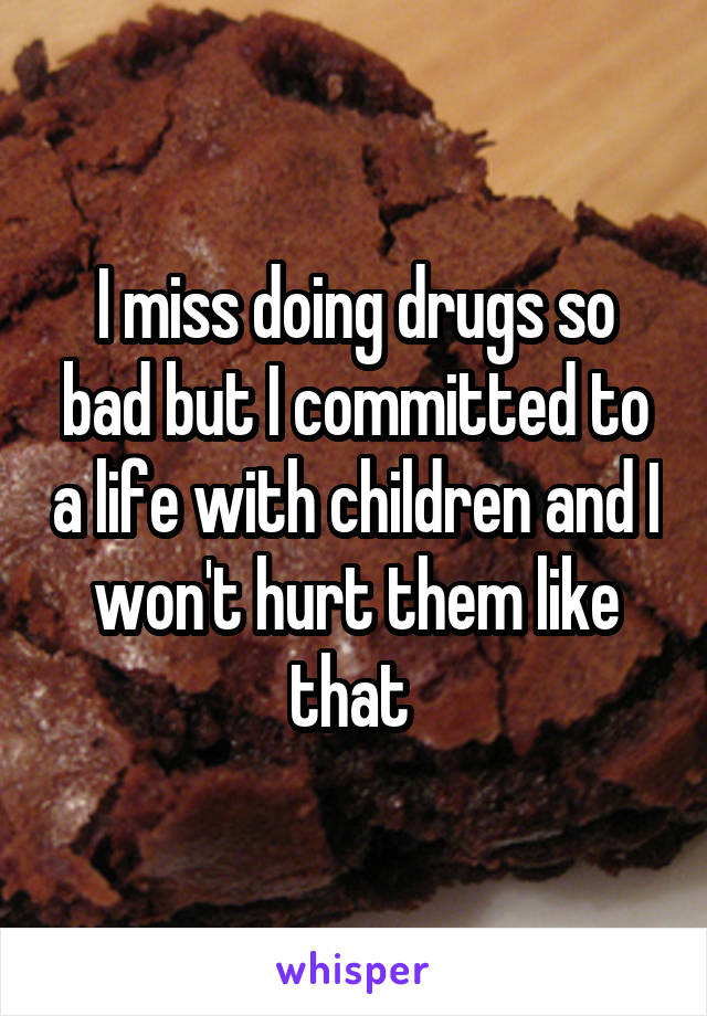 I miss doing drugs so bad but I committed to a life with children and I won't hurt them like that 
