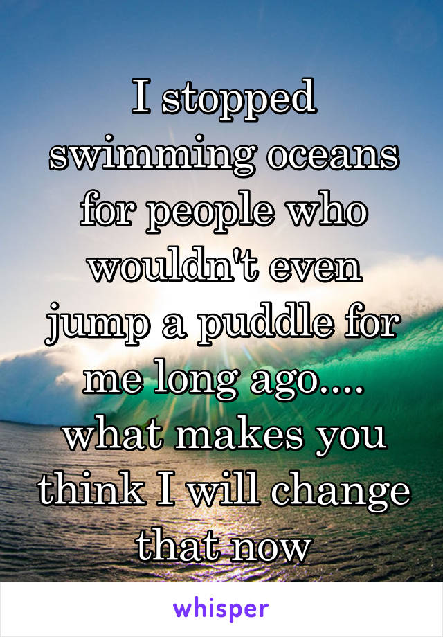 I stopped swimming oceans for people who wouldn't even jump a puddle for me long ago.... what makes you think I will change that now