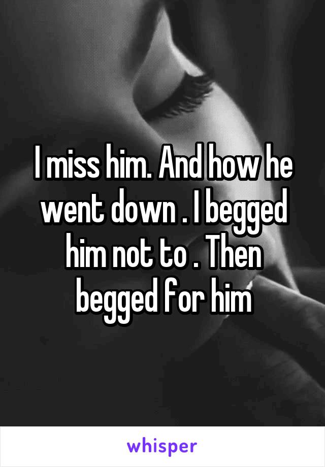 I miss him. And how he went down . I begged him not to . Then begged for him