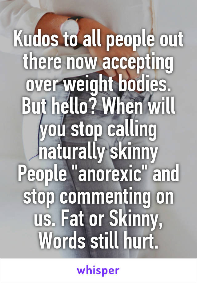 Kudos to all people out there now accepting over weight bodies. But hello? When will you stop calling naturally skinny People "anorexic" and stop commenting on us. Fat or Skinny, Words still hurt.