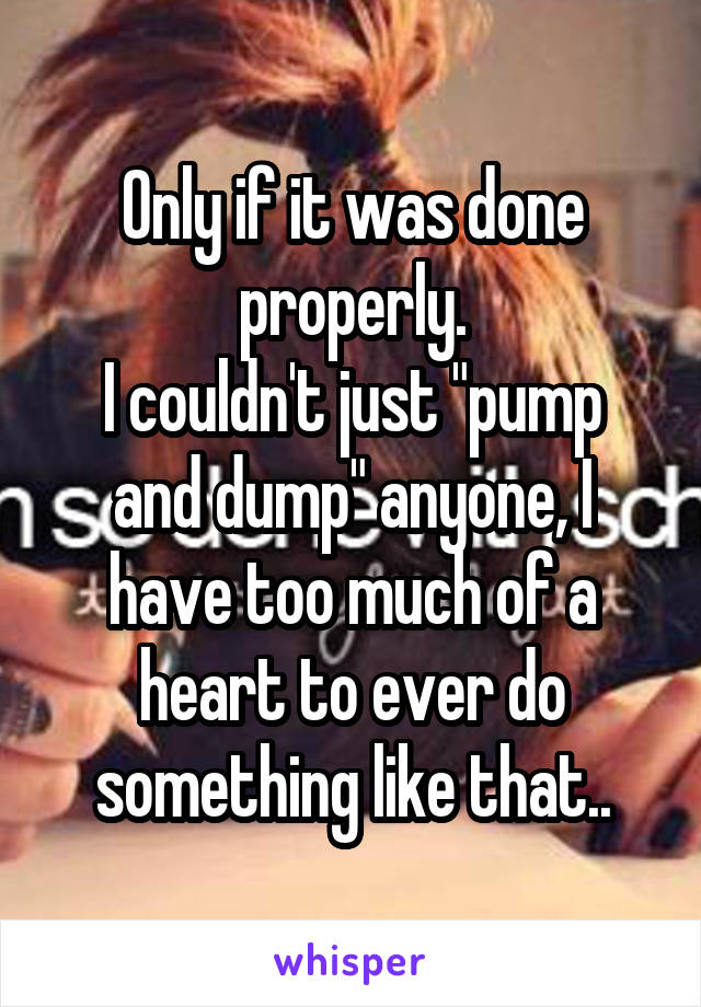 Only if it was done properly.
I couldn't just "pump and dump" anyone, I have too much of a heart to ever do something like that..