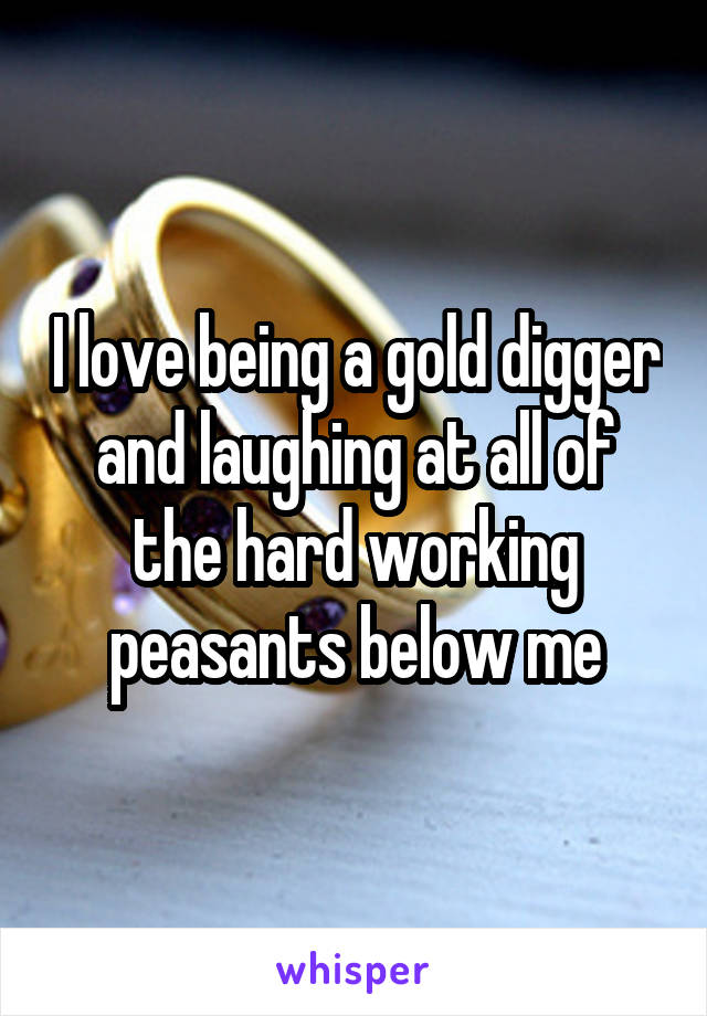 I love being a gold digger and laughing at all of the hard working peasants below me