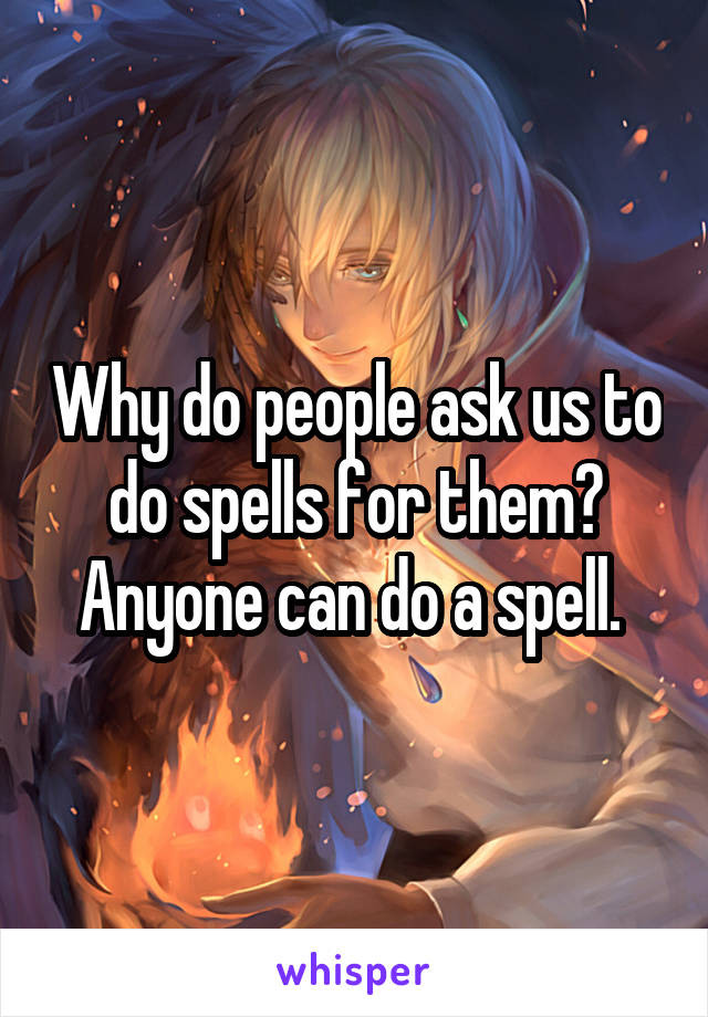 Why do people ask us to do spells for them? Anyone can do a spell. 