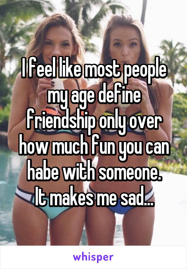 I feel like most people my age define friendship only over how much fun you can habe with someone.
It makes me sad...