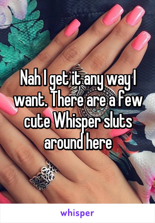 Nah I get it any way I want. There are a few cute Whisper sluts around here