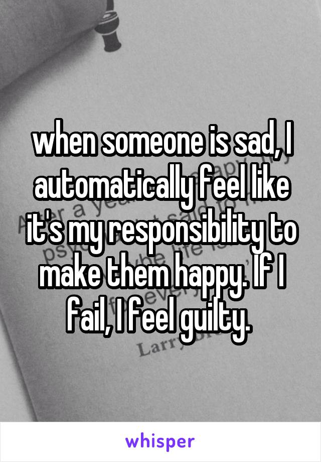  when someone is sad, I automatically feel like it's my responsibility to make them happy. If I fail, I feel guilty. 