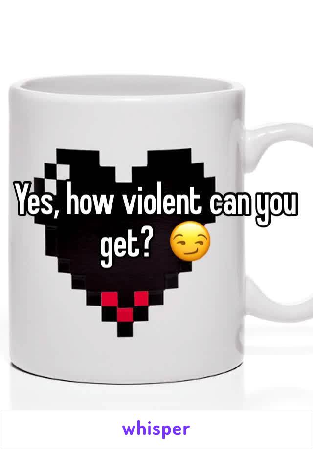 Yes, how violent can you get?  😏