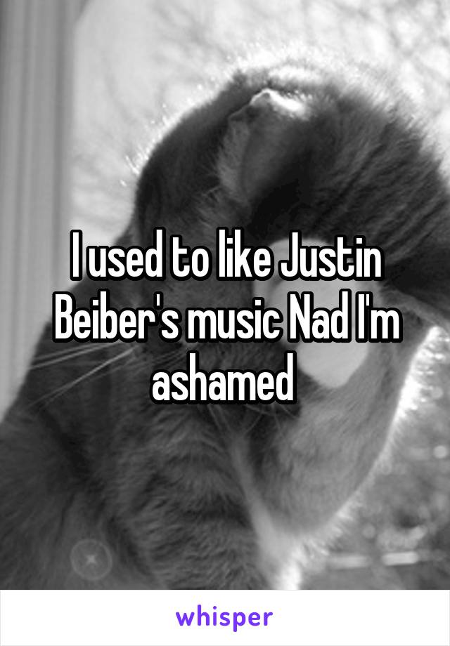 I used to like Justin Beiber's music Nad I'm ashamed 