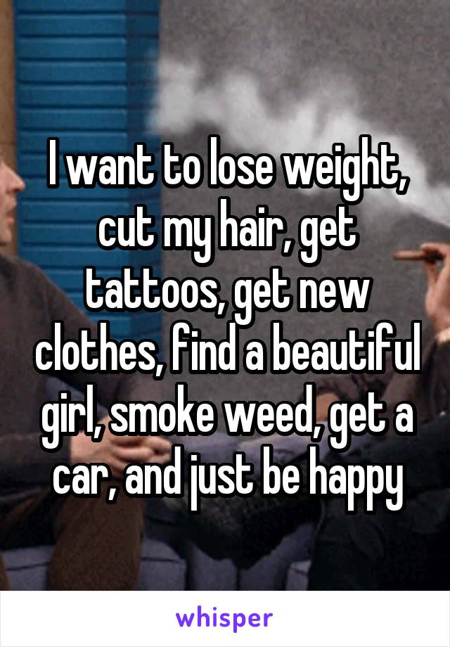 I want to lose weight, cut my hair, get tattoos, get new clothes, find a beautiful girl, smoke weed, get a car, and just be happy