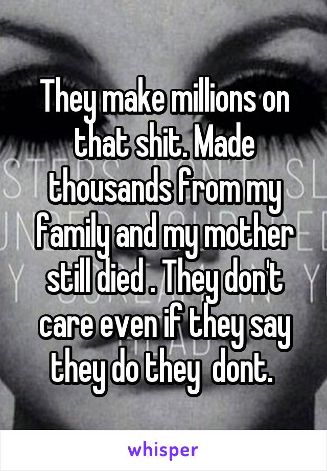 They make millions on that shit. Made thousands from my family and my mother still died . They don't care even if they say they do they  dont. 
