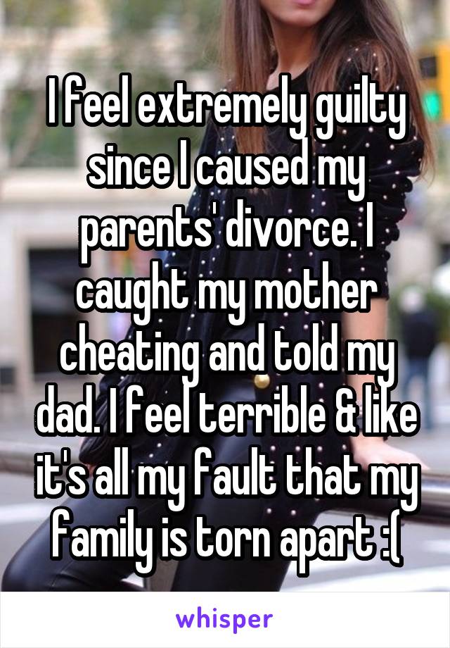 I feel extremely guilty since I caused my parents' divorce. I caught my mother cheating and told my dad. I feel terrible & like it's all my fault that my family is torn apart :(