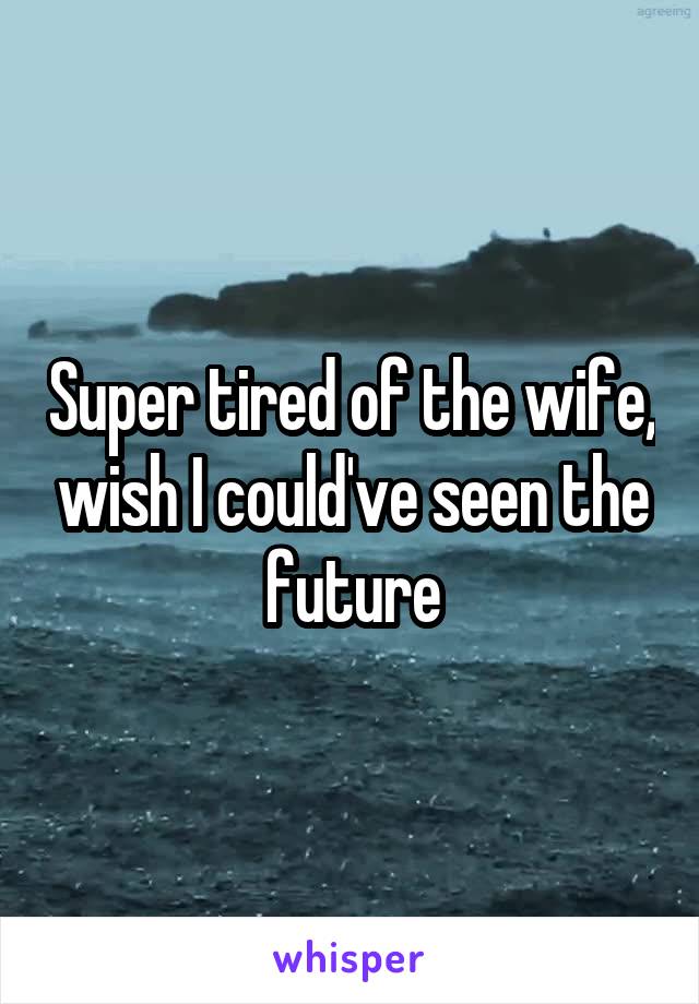 Super tired of the wife, wish I could've seen the future