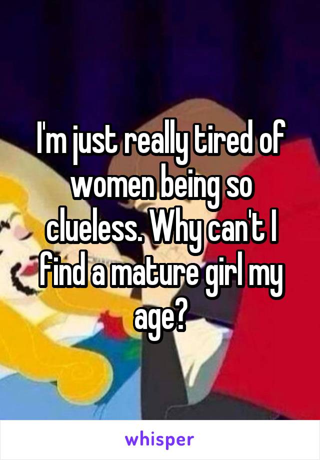 I'm just really tired of women being so clueless. Why can't I find a mature girl my age?