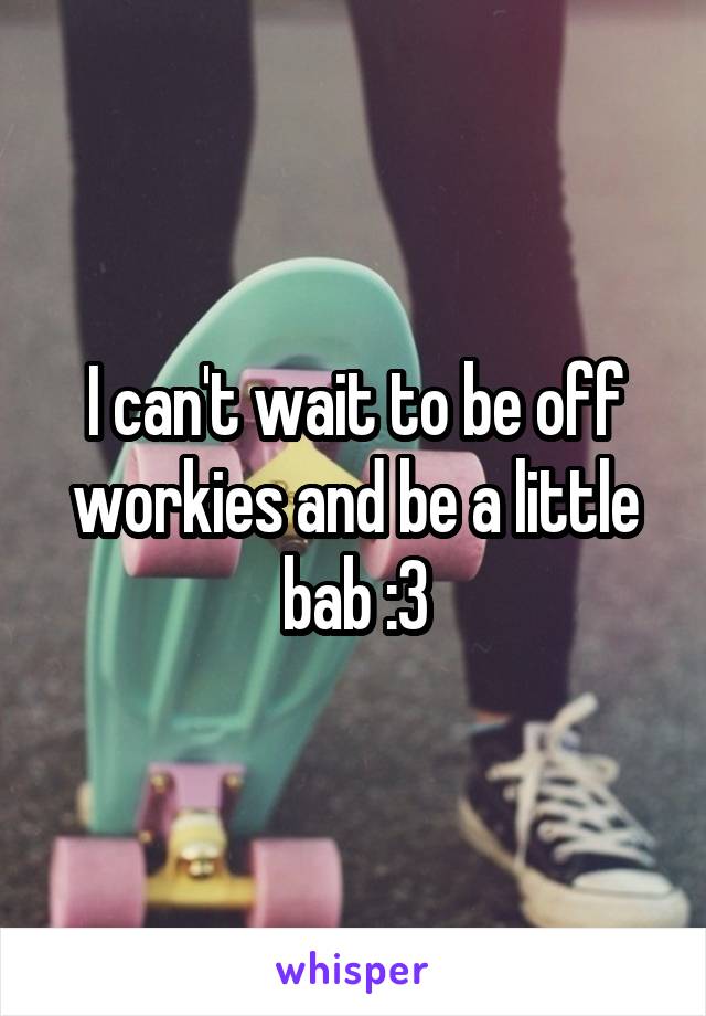 I can't wait to be off workies and be a little bab :3