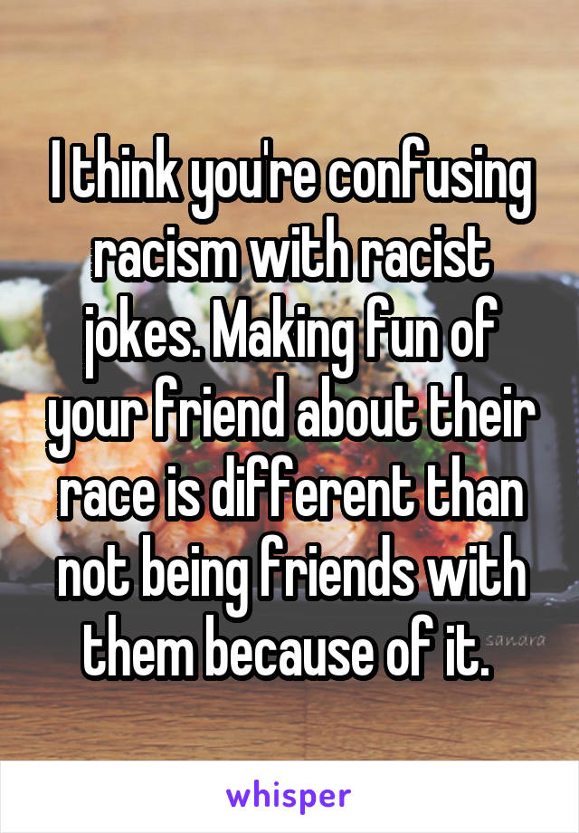 I think you're confusing racism with racist jokes. Making fun of your friend about their race is different than not being friends with them because of it. 