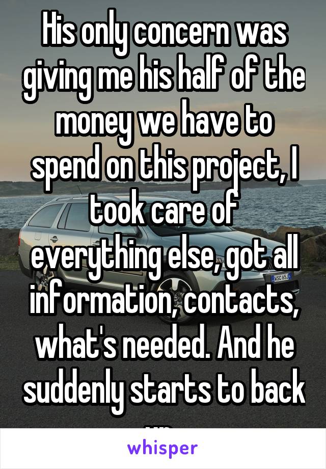 His only concern was giving me his half of the money we have to spend on this project, I took care of everything else, got all information, contacts, what's needed. And he suddenly starts to back up. 