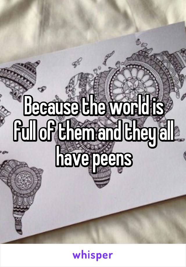 Because the world is full of them and they all have peens