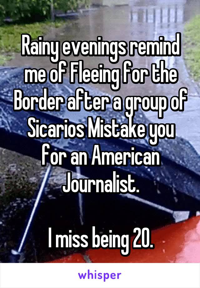 Rainy evenings remind me of Fleeing for the Border after a group of Sicarios Mistake you for an American Journalist.

I miss being 20.