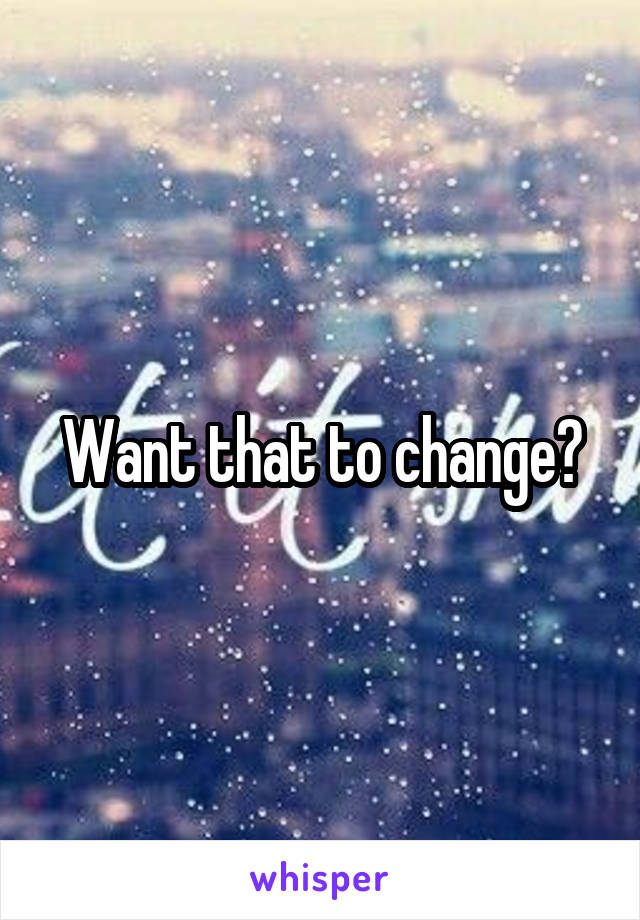Want that to change?