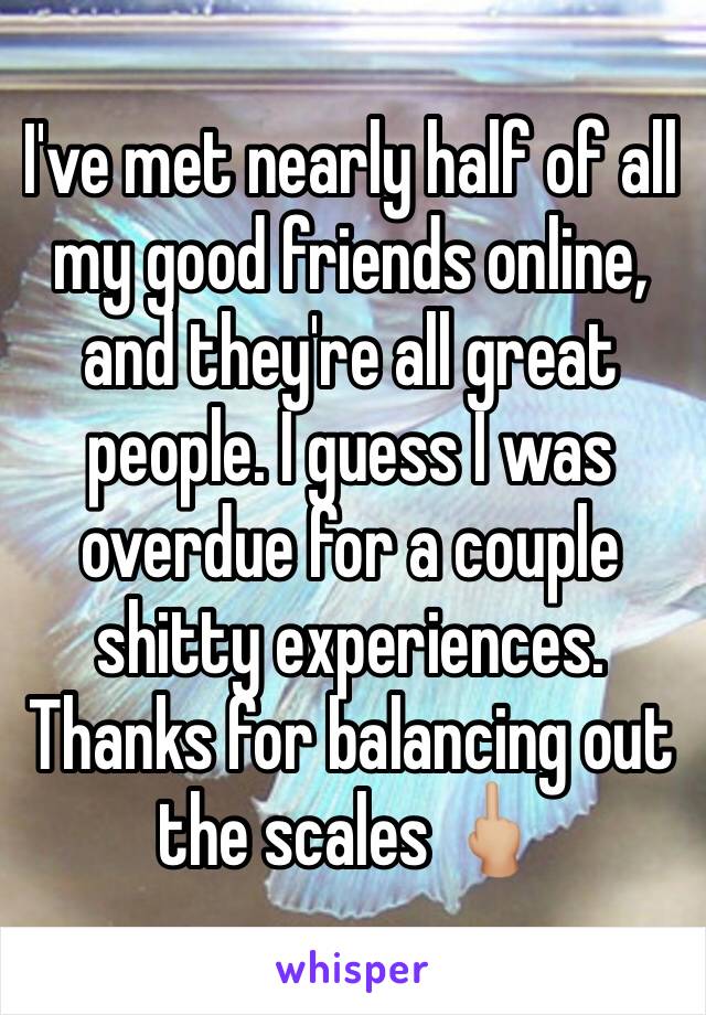 I've met nearly half of all my good friends online, and they're all great people. I guess I was overdue for a couple shitty experiences. Thanks for balancing out the scales 🖕🏼