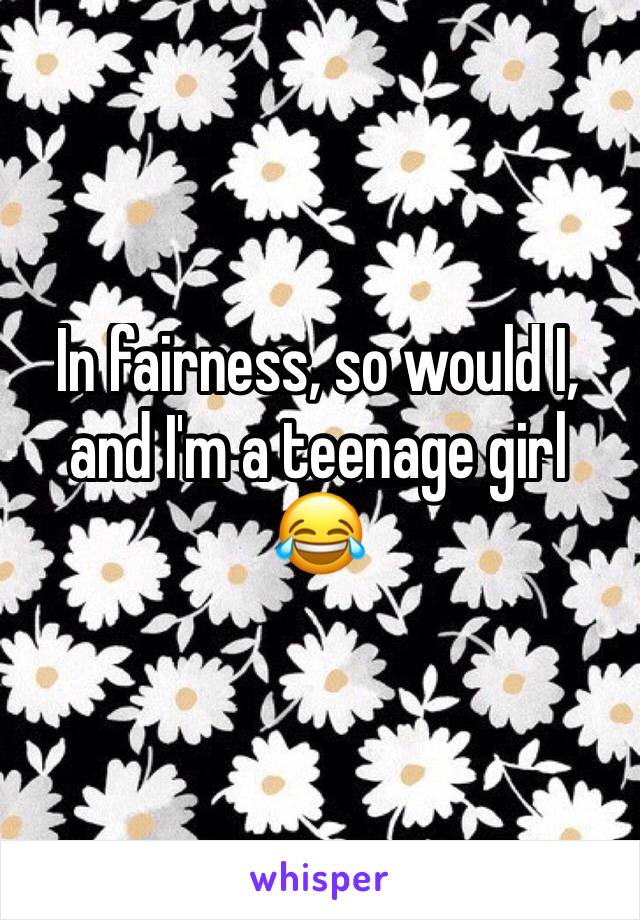 In fairness, so would I, and I'm a teenage girl 😂