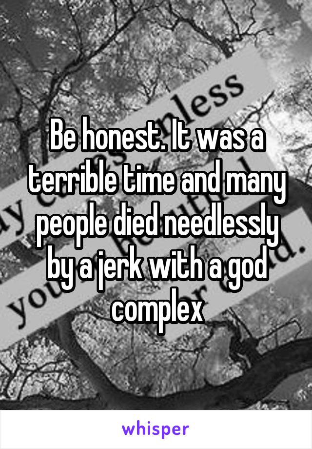 Be honest. It was a terrible time and many people died needlessly by a jerk with a god complex