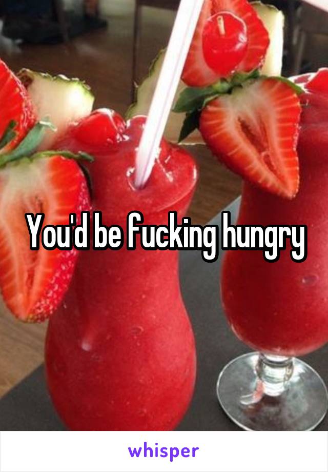 You'd be fucking hungry