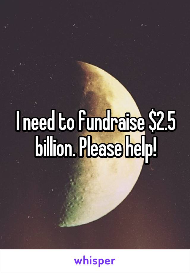 I need to fundraise $2.5 billion. Please help!