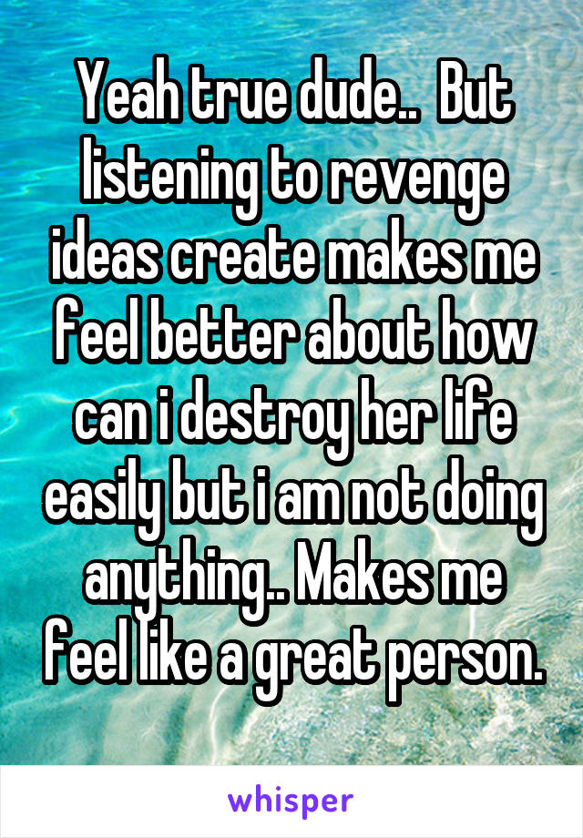 Yeah true dude..  But listening to revenge ideas create makes me feel better about how can i destroy her life easily but i am not doing anything.. Makes me feel like a great person. 