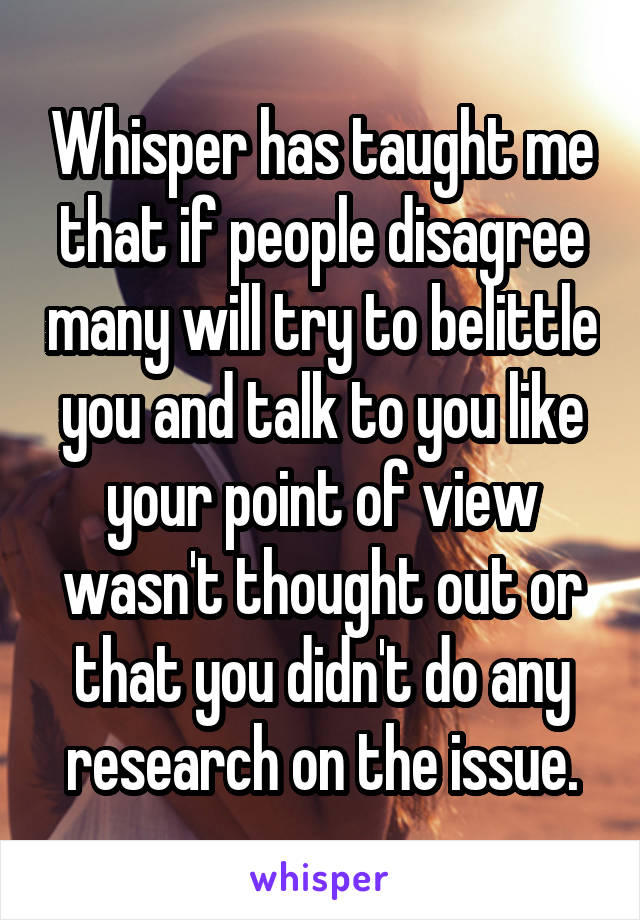 Whisper has taught me that if people disagree many will try to belittle you and talk to you like your point of view wasn't thought out or that you didn't do any research on the issue.