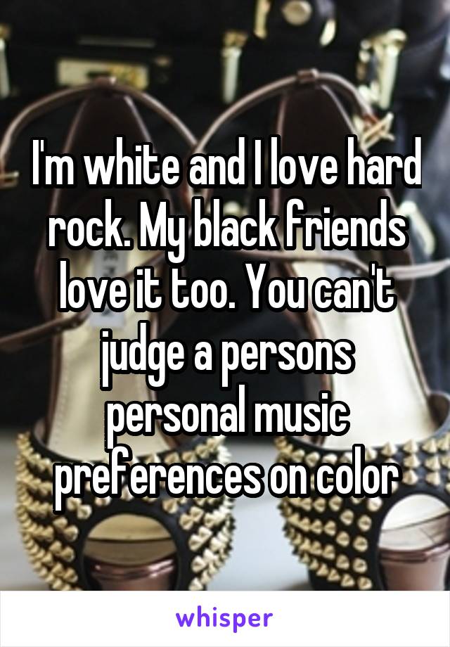I'm white and I love hard rock. My black friends love it too. You can't judge a persons personal music preferences on color