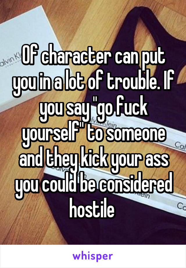 Of character can put you in a lot of trouble. If you say "go fuck yourself" to someone and they kick your ass you could be considered hostile 