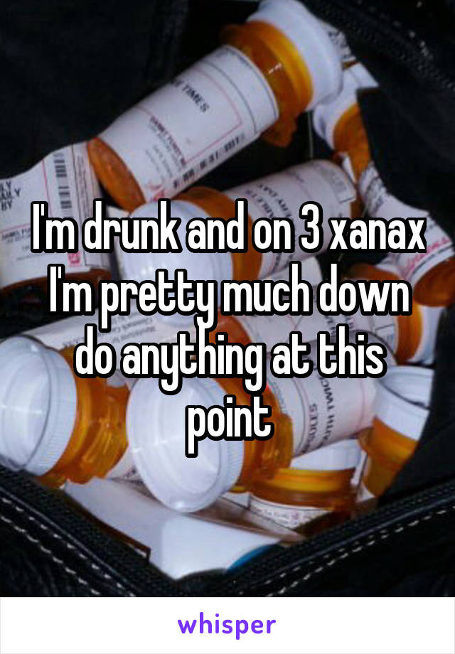 I'm drunk and on 3 xanax I'm pretty much down do anything at this point