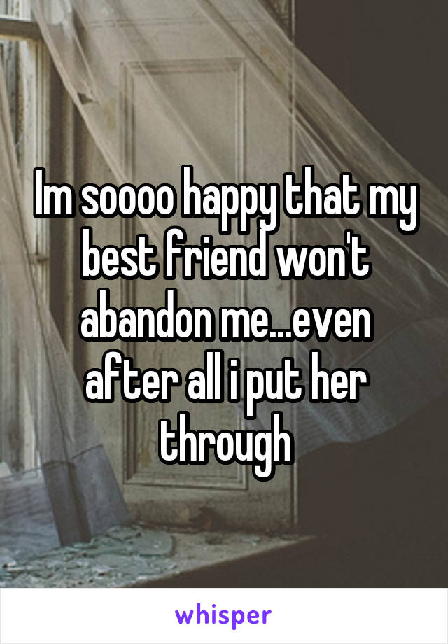 Im soooo happy that my best friend won't abandon me...even after all i put her through