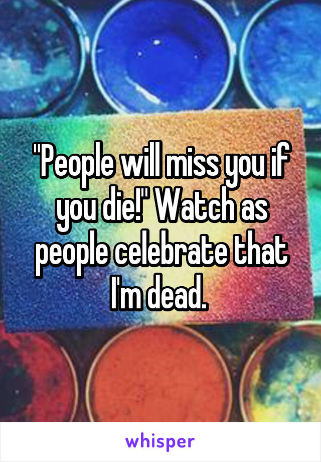 "People will miss you if you die!" Watch as people celebrate that I'm dead. 