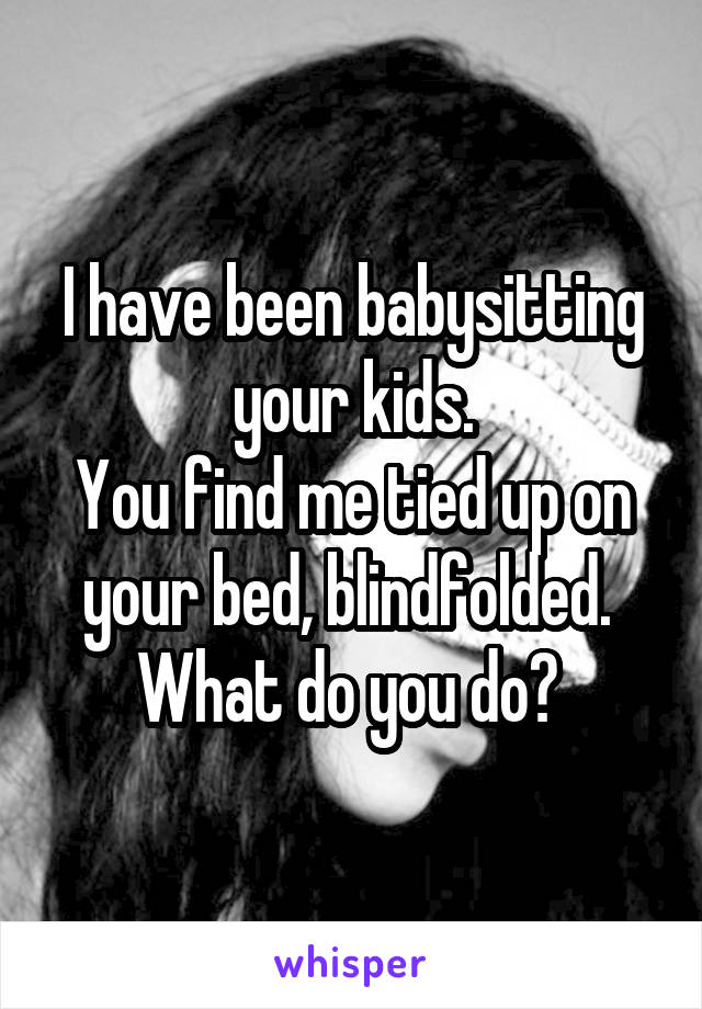 I have been babysitting your kids.
You find me tied up on your bed, blindfolded. 
What do you do? 