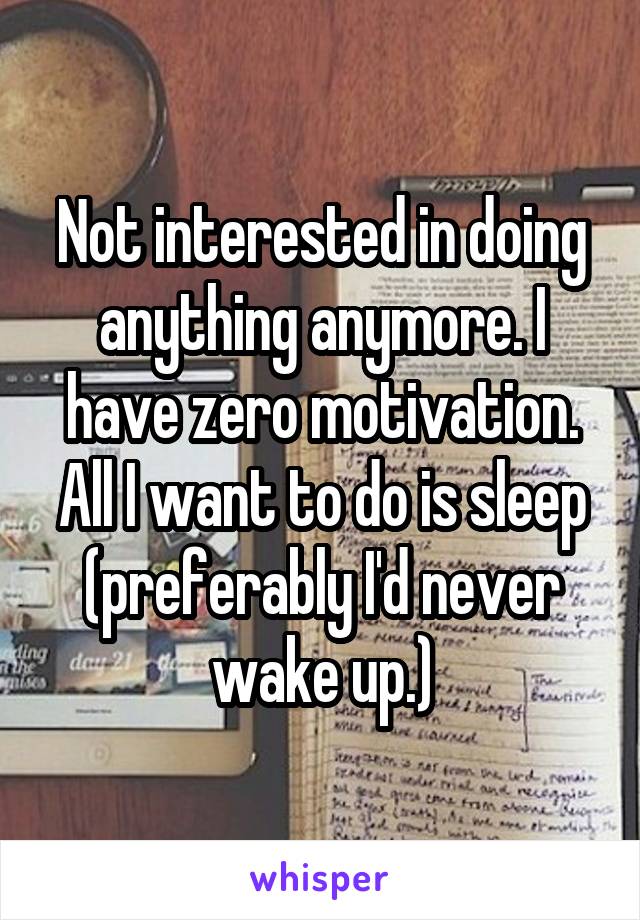 Not interested in doing anything anymore. I have zero motivation. All I want to do is sleep (preferably I'd never wake up.)