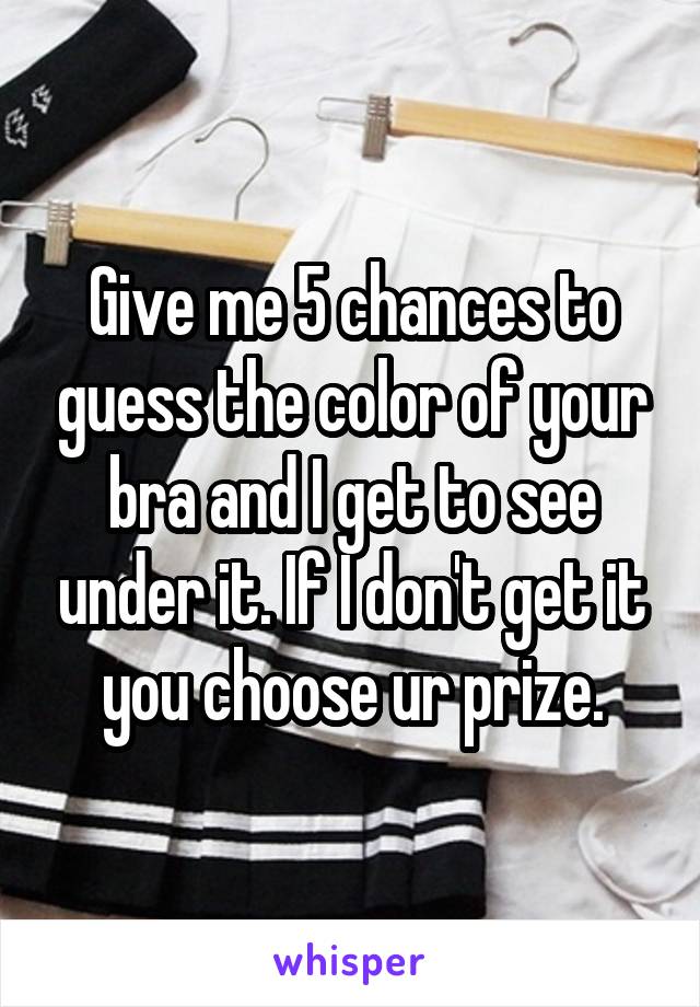 Give me 5 chances to guess the color of your bra and I get to see under it. If I don't get it you choose ur prize.