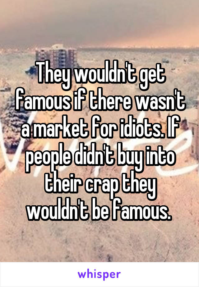 They wouldn't get famous if there wasn't a market for idiots. If people didn't buy into their crap they wouldn't be famous. 