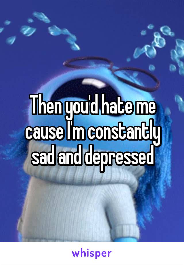 Then you'd hate me cause I'm constantly sad and depressed