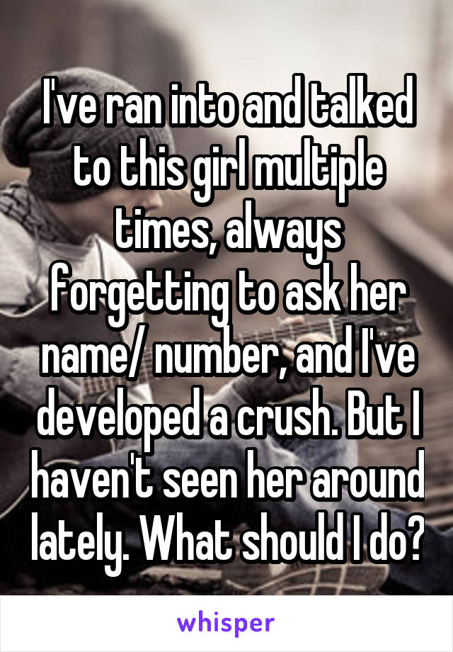 I've ran into and talked to this girl multiple times, always forgetting to ask her name/ number, and I've developed a crush. But I haven't seen her around lately. What should I do?
