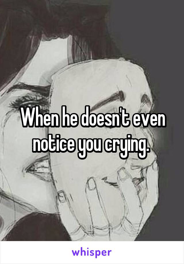 When he doesn't even notice you crying. 