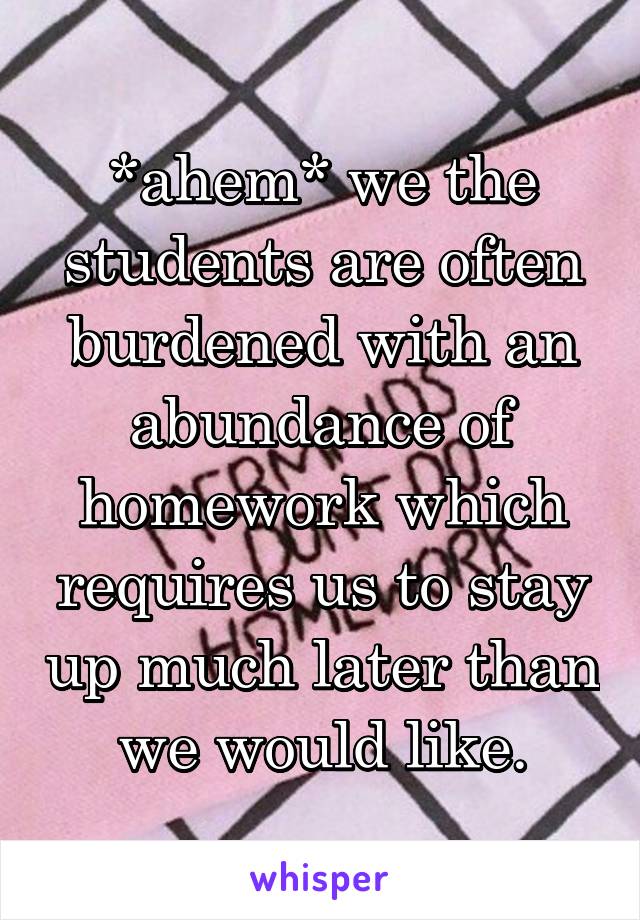*ahem* we the students are often burdened with an abundance of homework which requires us to stay up much later than we would like.