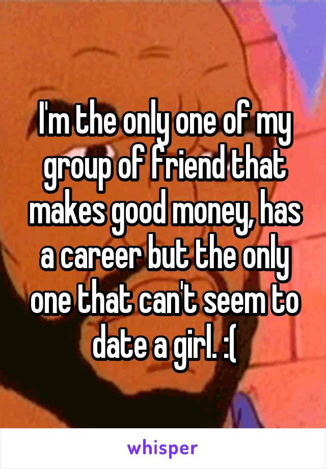I'm the only one of my group of friend that makes good money, has a career but the only one that can't seem to date a girl. :(