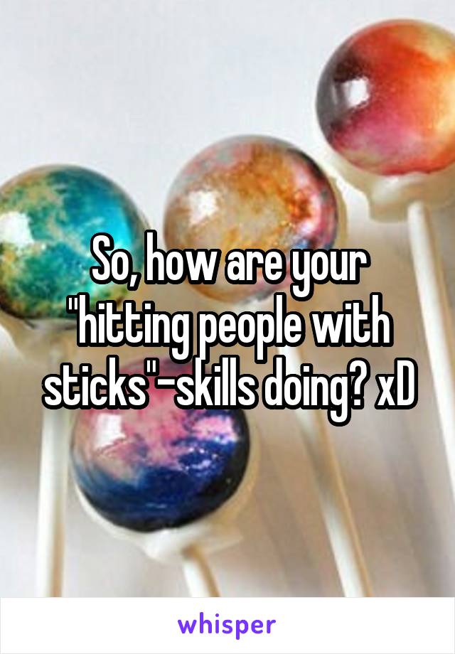 So, how are your "hitting people with sticks"-skills doing? xD