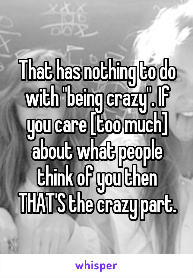That has nothing to do with "being crazy". If you care [too much] about what people think of you then THAT'S the crazy part.