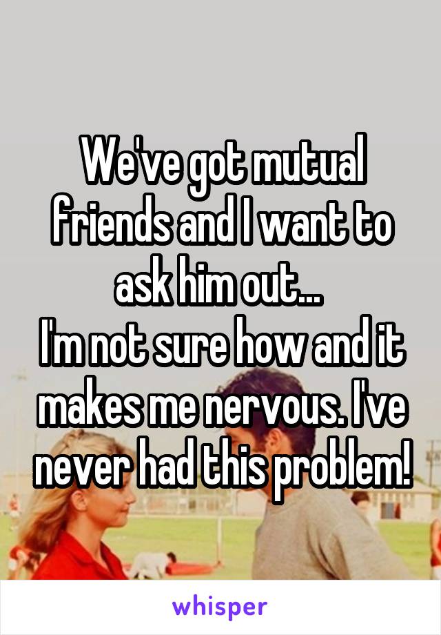 We've got mutual friends and I want to ask him out... 
I'm not sure how and it makes me nervous. I've never had this problem!